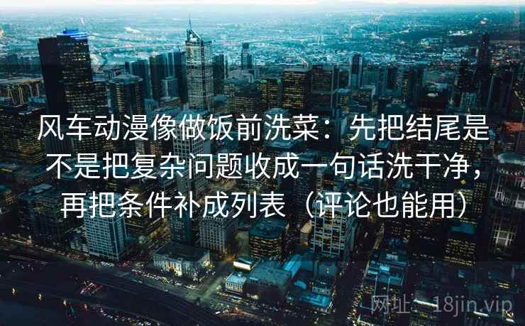 风车动漫像做饭前洗菜：先把结尾是不是把复杂问题收成一句话洗干净，再把条件补成列表（评论也能用）
