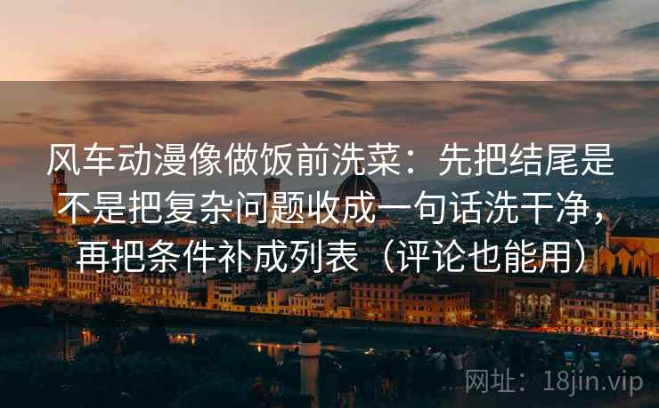 风车动漫像做饭前洗菜：先把结尾是不是把复杂问题收成一句话洗干净，再把条件补成列表（评论也能用）