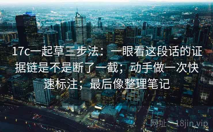 17c一起草三步法：一眼看这段话的证据链是不是断了一截；动手做一次快速标注；最后像整理笔记