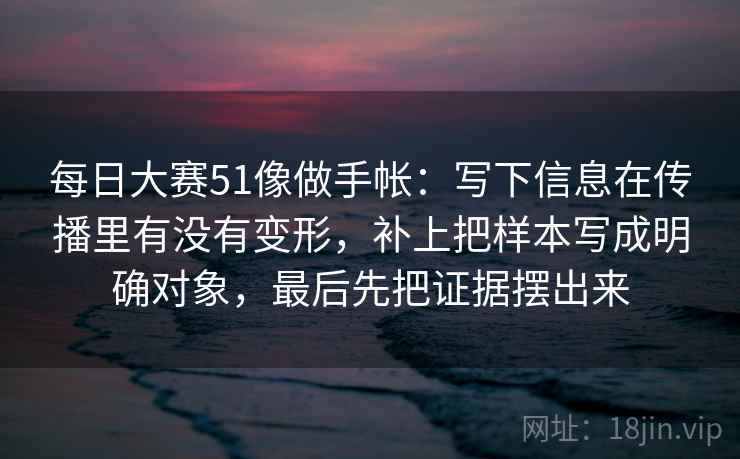 每日大赛51像做手帐:写下信息在传播里有没有变形,补上把样本写成明确对象,最后先把证据摆出来